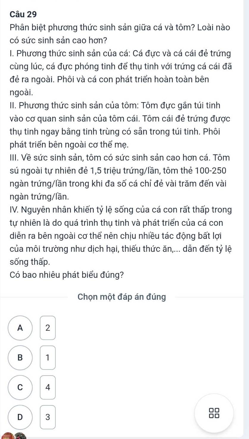 Phân biệt phương thức sinh sản giữa cá và tôm? Loài nào
có sức sinh sản cao hơn?
I. Phương thức sinh sản của cá: Cá đực và cá cái đẻ trứng
cùng lúc, cá đực phóng tinh để thụ tinh với trứng cá cái đã
đẻ ra ngoài. Phôi và cá con phát triển hoàn toàn bên
ngoài.
II. Phương thức sinh sản của tôm: Tôm đực gắn túi tinh
vào cơ quan sinh sản của tôm cái. Tôm cái đẻ trứng được
thụ tinh ngay bằng tinh trùng có sẵn trong túi tinh. Phôi
phát triển bên ngoài cơ thể mẹ.
III. Về sức sinh sản, tôm có sức sinh sản cao hơn cá. Tôm
sú ngoài tự nhiên đẻ 1,5 triệu trứng/lần, tôm thẻ 100-250
ngàn trứng/lần trong khi đa số cá chỉ đẻ vài trăm đến vài
ngàn trứng/lần.
IV. Nguyên nhân khiến tỷ lệ sống của cá con rất thấp trong
tự nhiên là do quá trình thụ tinh và phát triển của cá con
diễn ra bên ngoài cơ thể nên chịu nhiều tác động bất lợi
của môi trường như dịch hại, thiếu thức ăn,... dẫn đến tỷ lệ
sống thấp.
Có bao nhiêu phát biểu đúng?
Chọn một đáp án đúng
A 2
B 1
C 4
D 3