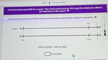 M4KⅡ Percentage Conters 
A furniture store pays $950 for a couch. They mark up the price by 14% to get the retail price. What is 
the retail price of the couch? “* 
Rewrite the expression to find the percent of the whole cost that the retail price would be. 40
950 y
Dollars
0%
100% ？
100% of $950+14% of$950
□ % af $950