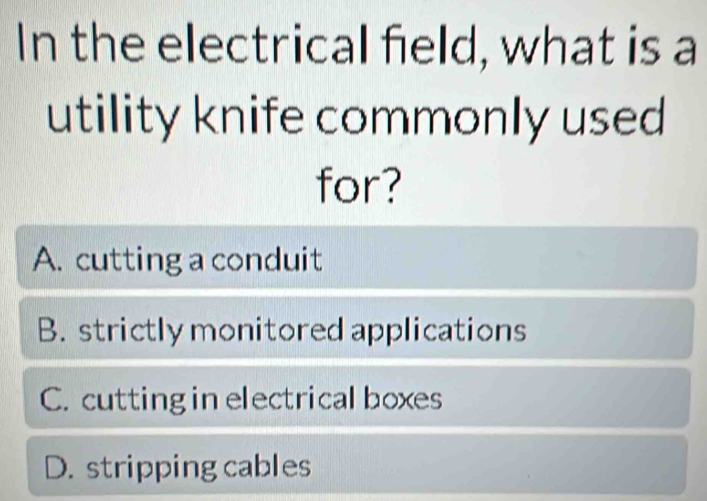 In the electrical field, what is a
utility knife commonly used
for?
A. cutting a conduit
B. strictly monitored applications
C. cutting in electrical boxes
D. stripping cables