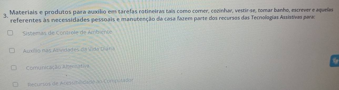 Materiais e produtos para auxílio em tarefas rotineiras tais como comer, cozinhar, vestir-se, tomar banho, escrever e aquelas
3.
referentes às necessidades pessoais e manutenção da casa fazem parte dos recursos das Tecnologias Assistivas para:
Sistemas de Controle de Ambiente
Auxílio nas Atividades da Vida Diária

Comunicação Alternativa
Recursos de Acessibilidade ao Computador