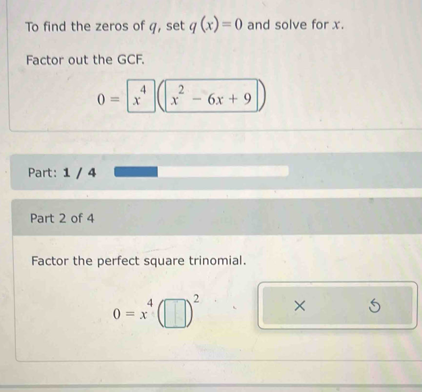 To find the zeros of q, set q(x)=0 and solve for x. 
Factor out the GCF.
0=|x^4 x^2-6x+9
Part: 1 / 4 
Part 2 of 4 
Factor the perfect square trinomial.
0=x^4(□ )^2
×
5