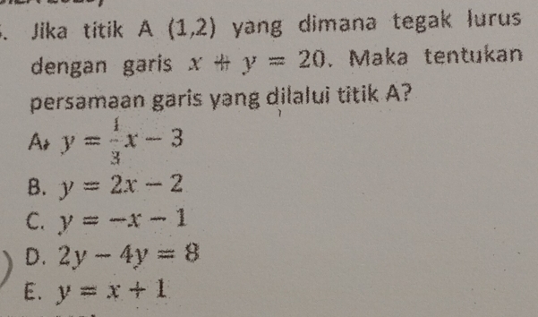 Jika titik A(1,2) yang dimana tegak lurus
dengan garis x+y=20. Maka tentukan
persamaan garis yang dilalui titik A?
A y= 4/3 x-3
B. y=2x-2
C. y=-x-1
D. 2y-4y=8
E. y=x+1