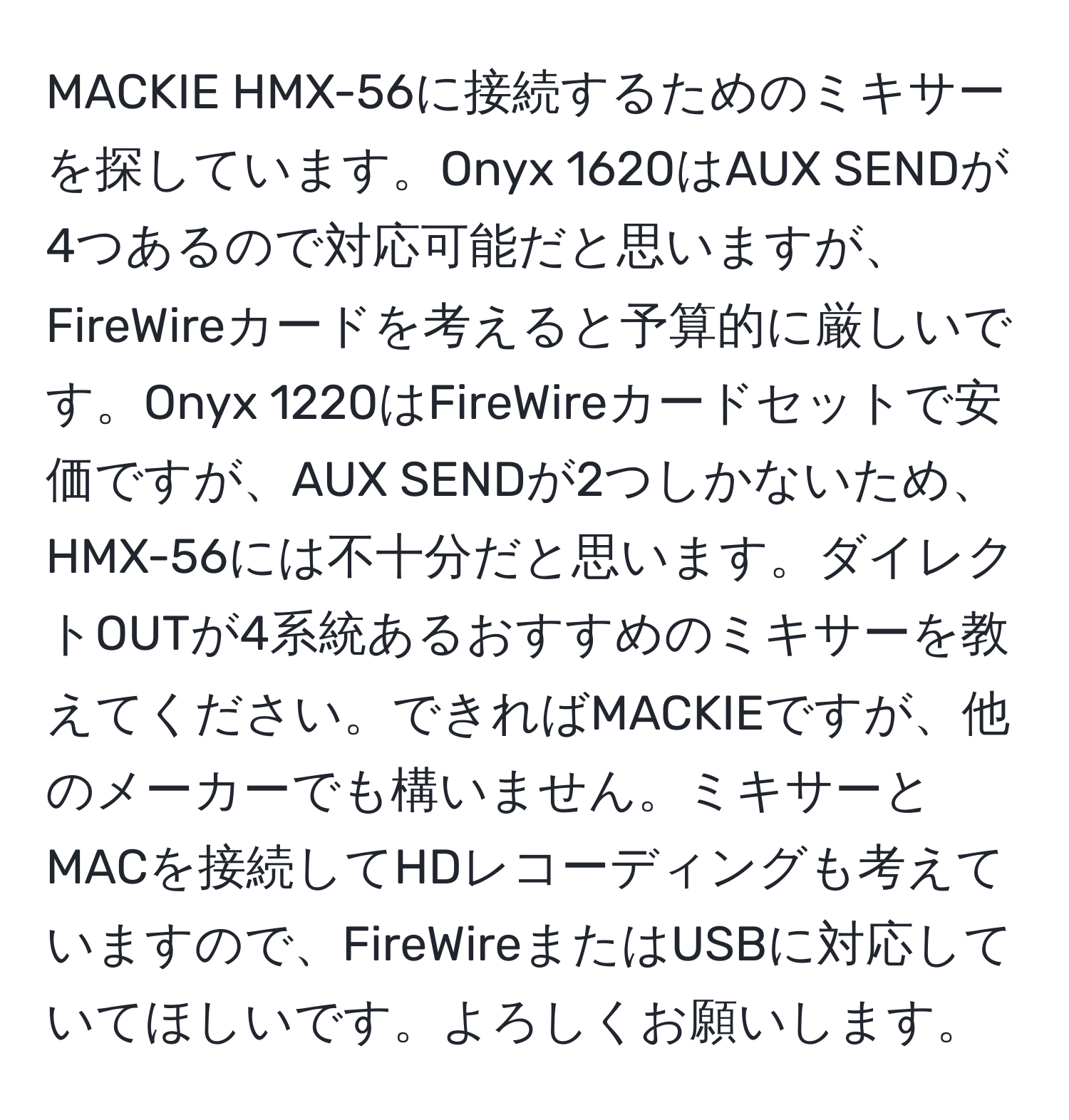 MACKIE HMX-56に接続するためのミキサーを探しています。Onyx 1620はAUX SENDが4つあるので対応可能だと思いますが、FireWireカードを考えると予算的に厳しいです。Onyx 1220はFireWireカードセットで安価ですが、AUX SENDが2つしかないため、HMX-56には不十分だと思います。ダイレクトOUTが4系統あるおすすめのミキサーを教えてください。できればMACKIEですが、他のメーカーでも構いません。ミキサーとMACを接続してHDレコーディングも考えていますので、FireWireまたはUSBに対応していてほしいです。よろしくお願いします。