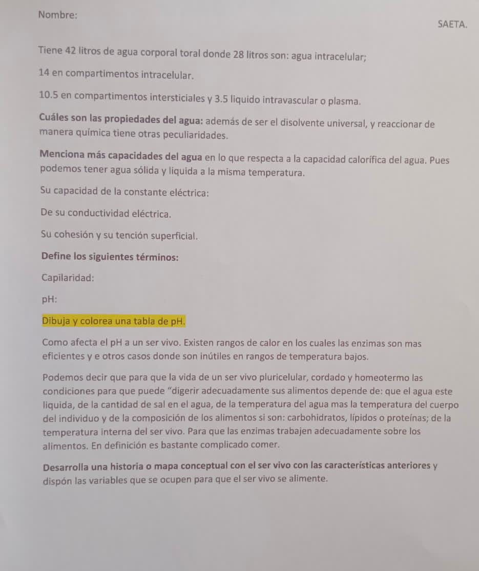 Nombre: SAETA. 
Tiene 42 litros de agua corporal toral donde 28 litros son: agua intracelular;
14 en compartimentos intracelular.
10.5 en compartimentos intersticiales y 3.5 liquido intravascular o plasma. 
Cuáles son las propiedades del agua: además de ser el disolvente universal, y reaccionar de 
manera química tiene otras peculiaridades. 
Menciona más capacidades del agua en lo que respecta a la capacidad calorífica del agua. Pues 
podemos tener agua sólida y liquida a la misma temperatura. 
Su capacidad de la constante eléctrica: 
De su conductividad eléctrica. 
Su cohesión y su tención superficial. 
Define los siguientes términos: 
Capilaridad: 
pH: 
Dibuja y colorea una tabla de pH. 
Como afecta el pH a un ser vivo. Existen rangos de calor en los cuales las enzimas son mas 
eficientes y e otros casos donde son inútiles en rangos de temperatura bajos. 
Podemos decir que para que la vida de un ser vivo pluricelular, cordado y homeotermo las 
condiciones para que puede “digerir adecuadamente sus alimentos depende de: que el agua este 
liquida, de la cantidad de sal en el agua, de la temperatura del agua mas la temperatura del cuerpo 
del individuo y de la composición de los alimentos si son: carbohidratos, lípidos o proteínas; de la 
temperatura interna del ser vivo. Para que las enzimas trabajen adecuadamente sobre los 
alimentos. En definición es bastante complicado comer. 
Desarrolla una historia o mapa conceptual con el ser vivo con las características anteriores y 
dispón las variables que se ocupen para que el ser vivo se alimente.