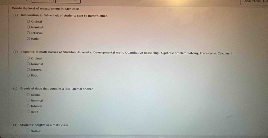 ASK YOUR 
Decide the level of measurement in each case
(a) Temperature in Fahrenheit of students sent to nurse's office.
Ordinal
Nominal
Interval
Ratio
(b) Sequence of math classes at Stockton University: Developmental math, Quantitative Reasoning, Algebraic problem Solving, Precalculus, Calculus I
Ordinal
Nominal
Interval
Ratio
(c) Breeds of dogs that come in a local animal shelter.
Ordinal
Nominal
Interval
Ratio
(d) Students' heights in a math class.
Ordinal