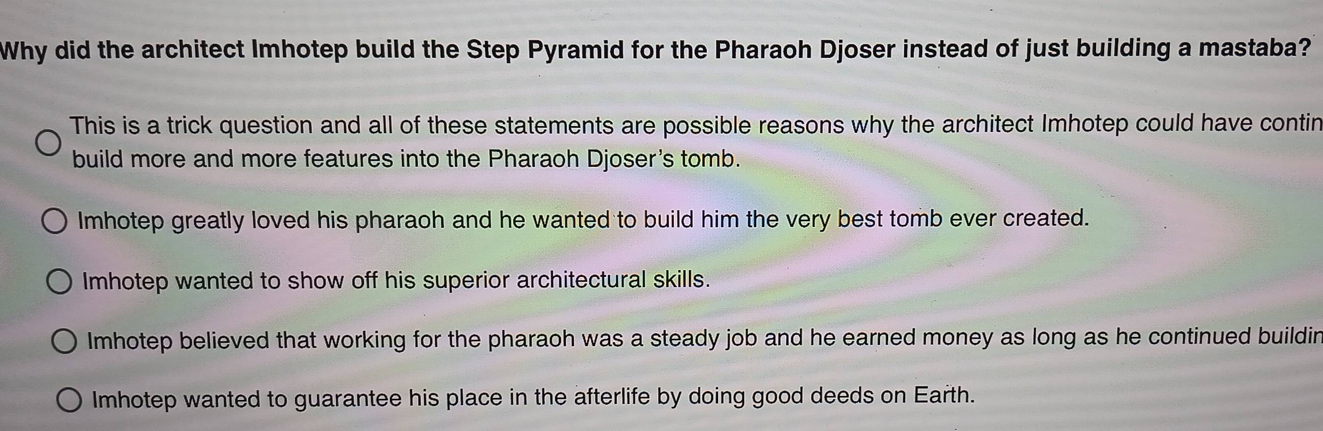 Why did the architect Imhotep build the Step Pyramid for the Pharaoh Djoser instead of just building a mastaba?
This is a trick question and all of these statements are possible reasons why the architect Imhotep could have contin
build more and more features into the Pharaoh Djoser's tomb.
Imhotep greatly loved his pharaoh and he wanted to build him the very best tomb ever created.
Imhotep wanted to show off his superior architectural skills.
Imhotep believed that working for the pharaoh was a steady job and he earned money as long as he continued buildin
Imhotep wanted to guarantee his place in the afterlife by doing good deeds on Earth.