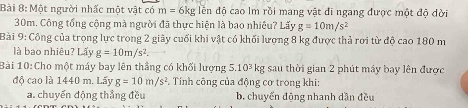 Một người nhấc một vật có m=6kg đến độ cao lm rồi mang vật đi ngang được một độ dời
30m. Công tổng cộng mà người đã thực hiện là bao nhiêu? Lấy g=10m/s^2
Bài 9: Công của trọng lực trong 2 giây cuối khi vật có khối lượng 8 kg được thả rơi từ độ cao 180 m
là bao nhiêu? Lấy g=10m/s^2. 
Bài 10:Cho một máy bay lên thẳng có khối lượng 5.10^3kg g sau thời gian 2 phút máy bay lên được
độ cao là 1440 m. Lấy g=10m/s^2. Tính công của động cơ trong khi:
a. chuyển động thẳng đều b. chuyển động nhanh dần đều