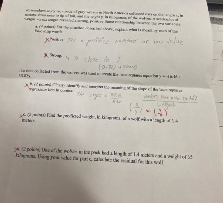 heow you 
Researchers studying a pack of gray wolves in North America collected data on the length x, in 
meters, from nose to tip of tail, and the wight y, in kilograms, of the wolves. A scatterplot of r k 
f 
weight versus length revealed a strong, positive linear relationship between the two variables. 
a. (4 points) For the situation described above, explain what is meant by each of the 
following words. 
Positive: 
Strong: 
The data collected from the wolves was used to create the least-squares equation y=-16.46+
35.02x. 
b. (2 points) Clearly identify and interpret the meaning of the slope of the least-squares 
regression line in context. 
c. (2 points) Find the predicted weight, in kilograms, of a wolf with a length of 1.4
meters. 
d. (2 points) One of the wolves in the pack had a length of 1.4 meters and a weight of 35
kilograms. Using your value for part c, calculate the residual for this wolf.