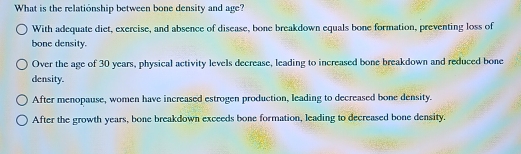 What is the relationship between bone density and age?
With adequate diet, exercise, and absence of disease, bone breakdown equals bone formation, preventing loss of
bone density.
Over the age of 30 years, physical activity levels decrease, leading to increased bone breakdown and reduced bone
density.
After menopause, women have increased estrogen production, leading to decreased bone density.
After the growth years, bone breakdown exceeds bone formation, leading to decreased bone density.