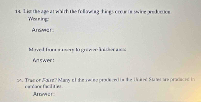 List the age at which the following things occur in swine production. 
Weaning: 
Answer: 
Moved from nursery to grower-finisher area: 
Answer: 
14. True or Fulse? Many of the swine produced in the United States are produced in 
outdoor facilities. 
Answer: