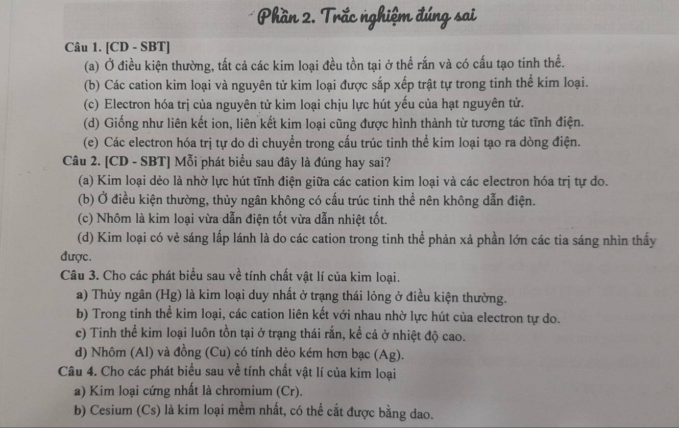 Phần 2. Trắc nghiệm đúng sai
Câu 1. [CD - SBT]
(a) Ở điều kiện thường, tất cả các kim loại đều tồn tại ở thể rắn và có cấu tạo tinh thể.
(b) Các cation kim loại và nguyên tử kim loại được sắp xếp trật tự trong tinh thể kim loại.
(c) Electron hóa trị của nguyên tử kim loại chịu lực hút yếu của hạt nguyên tử.
(d) Giống như liên kết ion, liên kết kim loại cũng được hình thành từ tương tác tĩnh điện.
(e) Các electron hóa trị tự do di chuyền trong cấu trúc tinh thể kim loại tạo ra dòng điện.
Câu 2. [CD - SBT] Mỗi phát biểu sau đây là đúng hay sai?
(a) Kim loại dẻo là nhờ lực hút tĩnh điện giữa các cation kim loại và các electron hóa trị tự do.
(b) Ở điều kiện thường, thủy ngân không có cấu trúc tinh thể nên không dẫn điện.
(c) Nhôm là kim loại vừa dẫn điện tốt vừa dẫn nhiệt tốt.
(d) Kim loại có vẻ sáng lấp lánh là do các cation trong tinh thể phản xả phần lớn các tia sáng nhìn thấy
được.
Câu 3. Cho các phát biểu sau về tính chất vật lí của kim loại.
a) Thủy ngân (Hg) là kim loại duy nhất ở trạng thái lỏng ở điều kiện thường.
b) Trong tinh thể kim loại, các cation liên kết với nhau nhờ lực hút của electron tự do.
c) Tinh thể kim loại luôn tồn tại ở trạng thái rắn, kể cả ở nhiệt độ cao.
d) Nhôm (Al) và đồng (Cu) có tính dẻo kém hơn bạc (Ag).
Câu 4. Cho các phát biểu sau về tính chất vật lí của kim loại
a) Kim loại cứng nhất là chromium (Cr).
b) Cesium (Cs) là kim loại mềm nhất, có thể cắt được bằng dao.