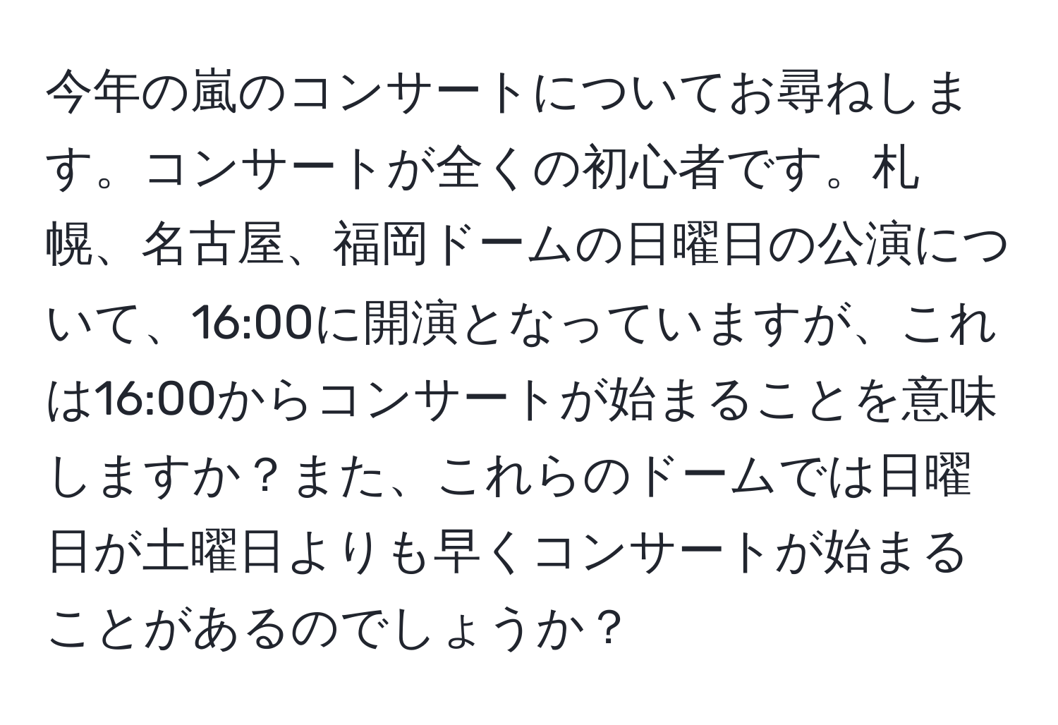 今年の嵐のコンサートについてお尋ねします。コンサートが全くの初心者です。札幌、名古屋、福岡ドームの日曜日の公演について、16:00に開演となっていますが、これは16:00からコンサートが始まることを意味しますか？また、これらのドームでは日曜日が土曜日よりも早くコンサートが始まることがあるのでしょうか？