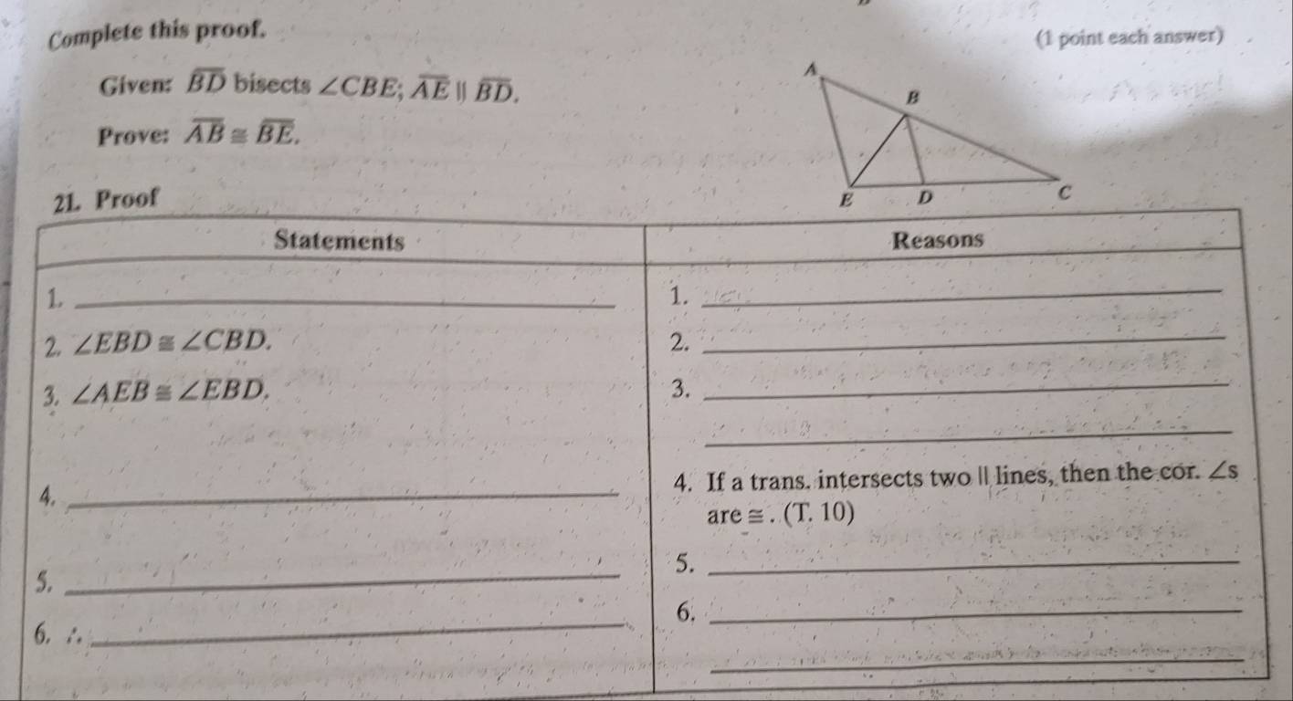 Complete this proof. 
(1 point each answer) 
Given: overline BD bisects ∠ CBE; overline AE||overline BD. 
Prove: overline AB≌ overline BE. 
21. Proof 
Statements Reasons 
_1 
1. 
_ 
2. ∠ EBD≌ ∠ CBD. 2._ 
3. ∠ AEB≌ ∠ EBD. 3. 
_ 
_ 
4. _4. If a trans. intersects twoll lines, then the cor. ∠ s
are ≌ .(T.10)
5._ 
5. 
_ 
_ 
6._ 
_ 
6. ∴