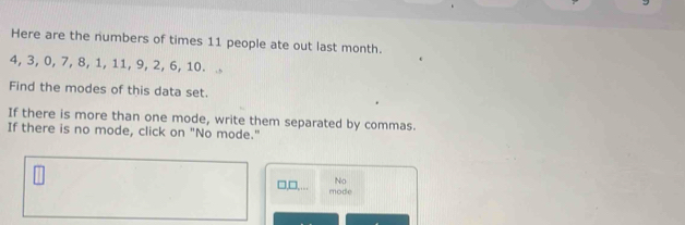 Here are the numbers of times 11 people ate out last month.
4, 3, 0, 7, 8, 1, 11, 9, 2, 6, 10.
Find the modes of this data set.
If there is more than one mode, write them separated by commas.
If there is no mode, click on "No mode."
No
□,□,... mode