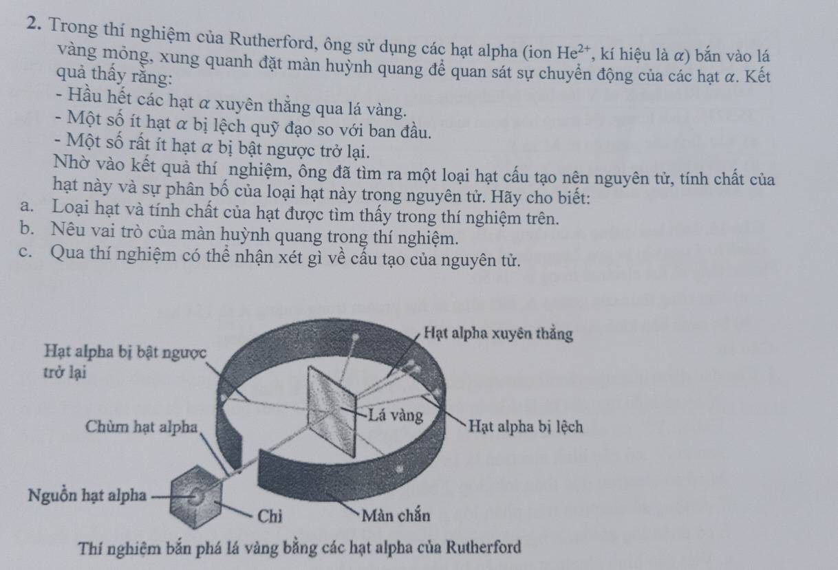 Trong thí nghiệm của Rutherford, ông sử dụng các hạt alpha (ion He^(2+) , kí hiệu là α) bắn vào lá 
vàng mỏng, xung quanh đặt màn huỳnh quang để quan sát sự chuyển động của các hạt α. Kết 
quả thấy rằng: 
- Hầu hết các hạt α xuyên thắng qua lá vàng. 
- Một số ít hạt α bị lệch quỹ đạo so với ban đầu. 
- Một số rất ít hạt α bị bật ngược trở lại. 
Nhờ vào kết quả thí nghiệm, ông đã tìm ra một loại hạt cấu tạo nên nguyên tử, tính chất của 
hạt này và sự phân bố của loại hạt này trong nguyên tử. Hãy cho biết: 
a. Loại hạt và tính chất của hạt được tìm thấy trong thí nghiệm trên. 
b. Nêu vai trò của màn huỳnh quang trong thí nghiệm. 
c. Qua thí nghiệm có thể nhận xét gì về cầu tạo của nguyên tử. 
Thí nghiệm bắn phá lá vàng bằng các hạt alpha của Rutherford