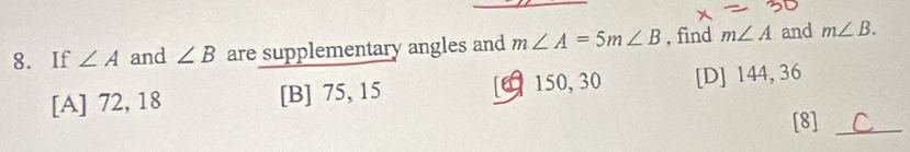 If ∠ A and ∠ B are supplementary angles and m∠ A=5m∠ B , find m∠ A and m∠ B.
[A] 72, 18 [B] 75, 15 [ 150, 30 [D] 144, 36
[8] C