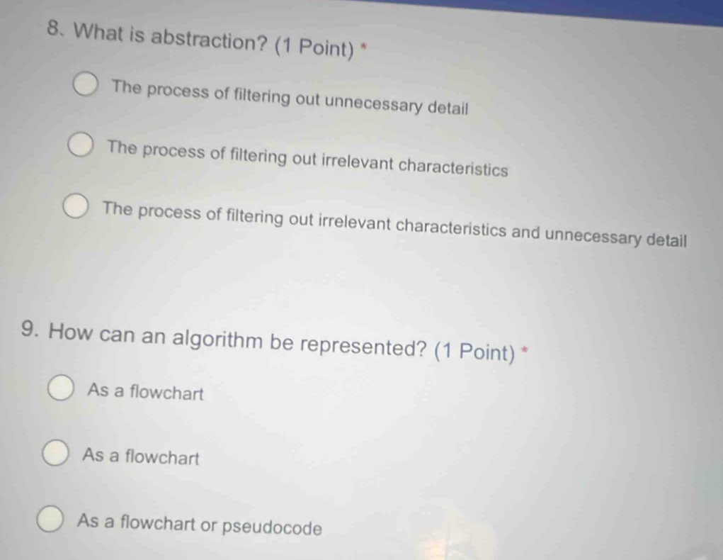 What is abstraction? (1 Point)*
The process of filtering out unnecessary detail
The process of filtering out irrelevant characteristics
The process of filtering out irrelevant characteristics and unnecessary detail
9. How can an algorithm be represented? (1 Point) *
As a flowchart
As a flowchart
As a flowchart or pseudocode