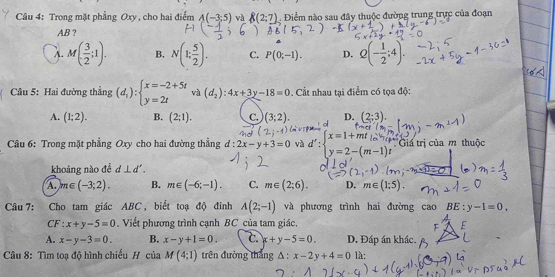 Trong mặt phẳng Oxy , cho hai điểm A(-3;5) và B(2;7). Điểm nào sau đây thuộc đường trung trực của đoạn
AB ?
A. M( 3/2 ;1). B. N(1; 5/2 ). C. P(0;-1). D. Q(- 1/2 ;4).
Câu 5: Hai đường thẳng (d_1):beginarrayl x=-2+5t y=2tendarray. và (d_2):4x+3y-18=0. Cắt nhau tại điểm có tọa độ:
A. (1;2). B. (2;1). C. (3;2). D. (2;3).
Câu 6: Trong mặt phẳng Oxy cho hai đường thẳng d:2x-y+3=0 và : beginarrayl x=1+mt_(la)^((m-p)''tendarray. 'y=2-(m-1)tendarray. :Giá trị của m thuộc
khoảng nào đề d⊥ d'. )
A. m∈ (-3;2). B. m∈ (-6;-1). C. m∈ (2;6). D. m∈ (1;5).
Câu 7: Cho tam giác ABC , biết toạ độ đỉnh A(2;-1) và phương trình hai đường cao BE:y-1=0,
CF · x+y-5=0. Viết phương trình cạnh BC_của tam giác.
A. x-y-3=0. B. x-y+1=0. C. x+y-5=0. D. Đáp án khác.
Câu 8: Tìm toạ độ hình chiếu H của M(4;1) trên đường thắng △ :x-2y+4=0 là: