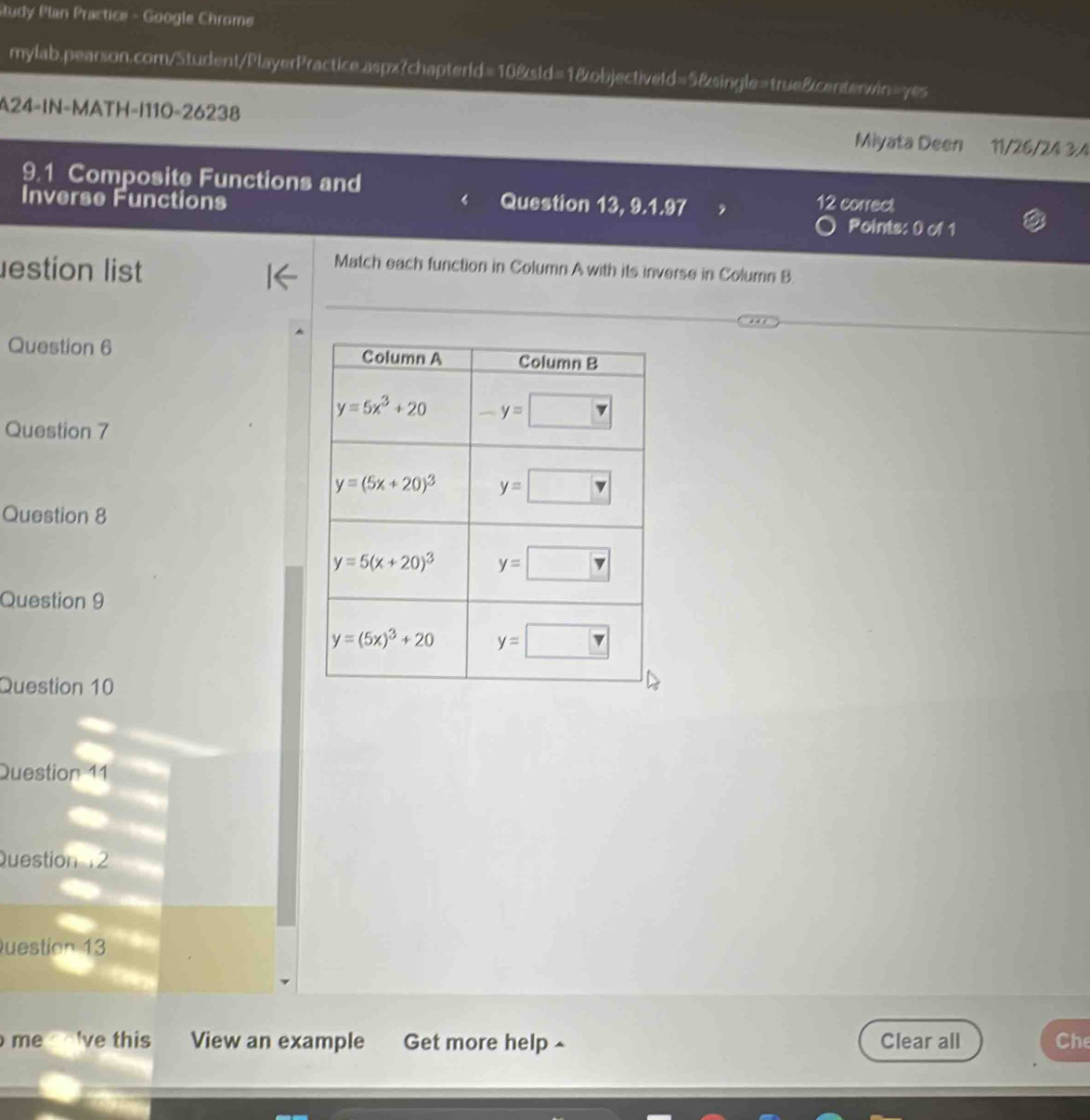 Study Plan Practice - Google Chrome
mylab,pearson.com/Student/PlayerPractice.aspx?chapterld=10&sld=1&objectiveld=5&single=true&centerwin=yes
A24-IN-MATH-|110-26238 Miyata Deen 11/26/24 3:4
9.1 Composite Functions and
Inverse Functions 12 correct
Question 13, 9.1.97
Points: 0 of 1
estion list
Match each function in Column A with its inverse in Column B.
Question 6 
Question 7
Question 8
Question 9
Question 10
Question 11
Question12
Question 13
me lve this View an example Get more help ^ Clear all Che