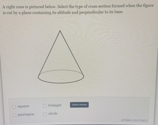 A right cone is pictured below. Select the type of cross section formed when the figure
is cut by a plane containing its altitude and perpendicular to its base.
square triangle Submit Answer
pentagon circle
problem 1 out of max 1