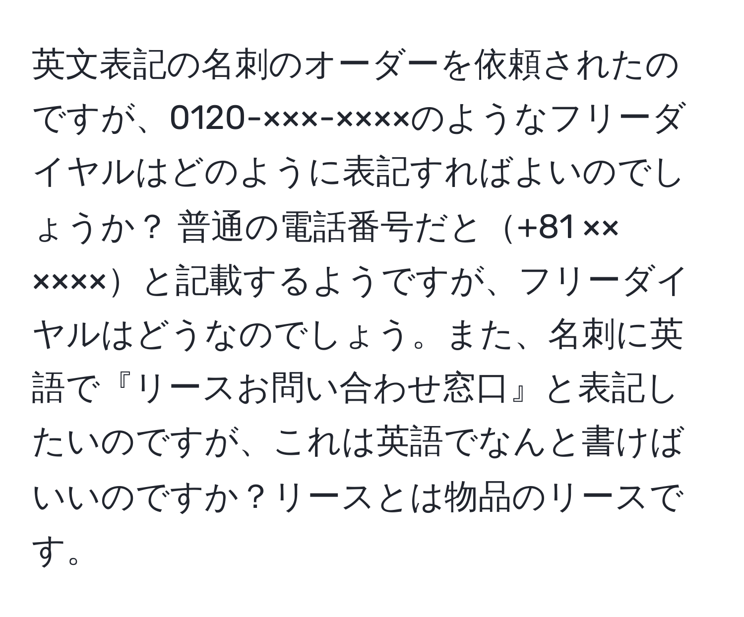 英文表記の名刺のオーダーを依頼されたのですが、0120-×××-××××のようなフリーダイヤルはどのように表記すればよいのでしょうか？ 普通の電話番号だと+81 ××　××××と記載するようですが、フリーダイヤルはどうなのでしょう。また、名刺に英語で『リースお問い合わせ窓口』と表記したいのですが、これは英語でなんと書けばいいのですか？リースとは物品のリースです。