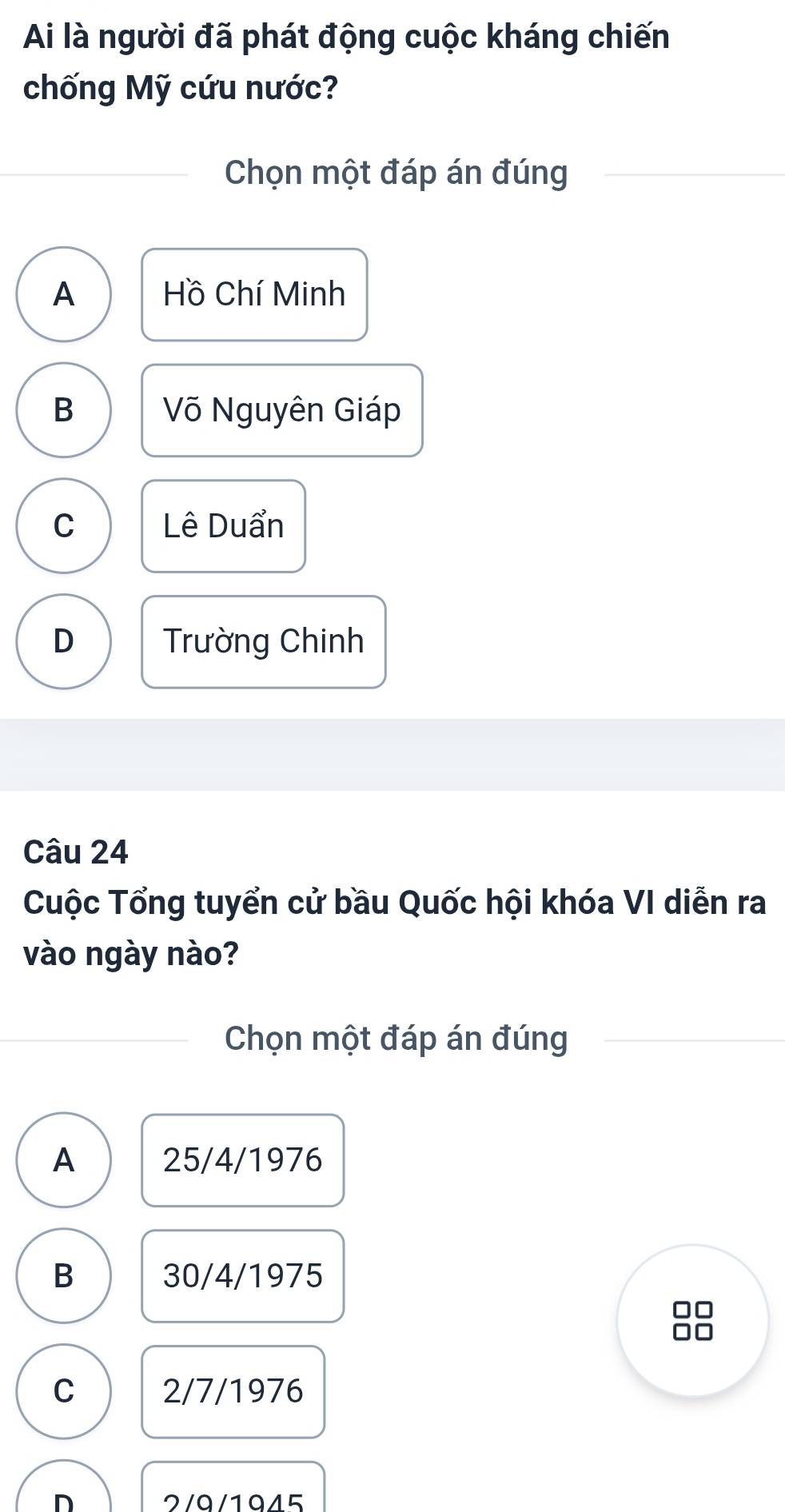 Ai là người đã phát động cuộc kháng chiến
chống Mỹ cứu nước?
Chọn một đáp án đúng
A Hồ Chí Minh
B Võ Nguyên Giáp
C Lê Duẩn
D Trường Chinh
Câu 24
Cuộc Tổng tuyển cử bầu Quốc hội khóa VI diễn ra
vào ngày nào?
Chọn một đáp án đúng
A 25/4/1976
B 30/4/1975
C 2/7/1976
n 2/9/1945