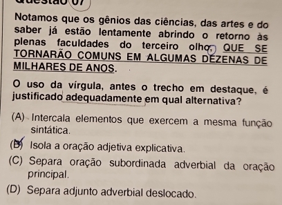 Notamos que os gênios das ciências, das artes e do
saber já estão lentamente abrindo o retorno às
plenas faculdades do terceiro olho, QUE SE
tornarão comuns em algumas dézenas de
MILHARES DE ANOS.
O uso da vírgula, antes o trecho em destaque, é
justificado adequadamente em qual alternativa?
(A) Intercala elementos que exercem a mesma função
sintática.
(B) Isola a oração adjetiva explicativa.
(C) Separa oração subordinada adverbial da oração
principal.
(D) Separa adjunto adverbial deslocado.