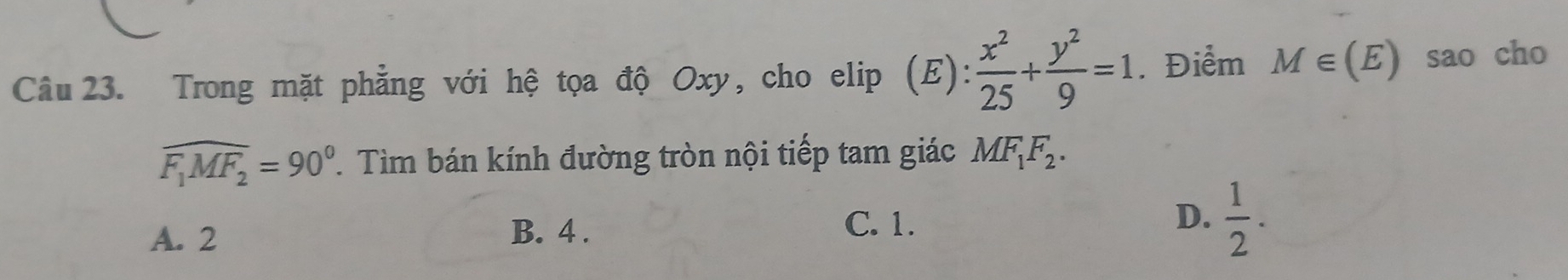 Trong mặt phẳng với hệ tọa độ Oxy, cho elip (E): x^2/25 + y^2/9 =1. Điểm M∈ (E) sao cho
widehat F_1MF_2=90°. Tìm bán kính đường tròn nội tiếp tam giác MF_1F_2.
A. 2 B. 4. D.  1/2 . 
C. 1.