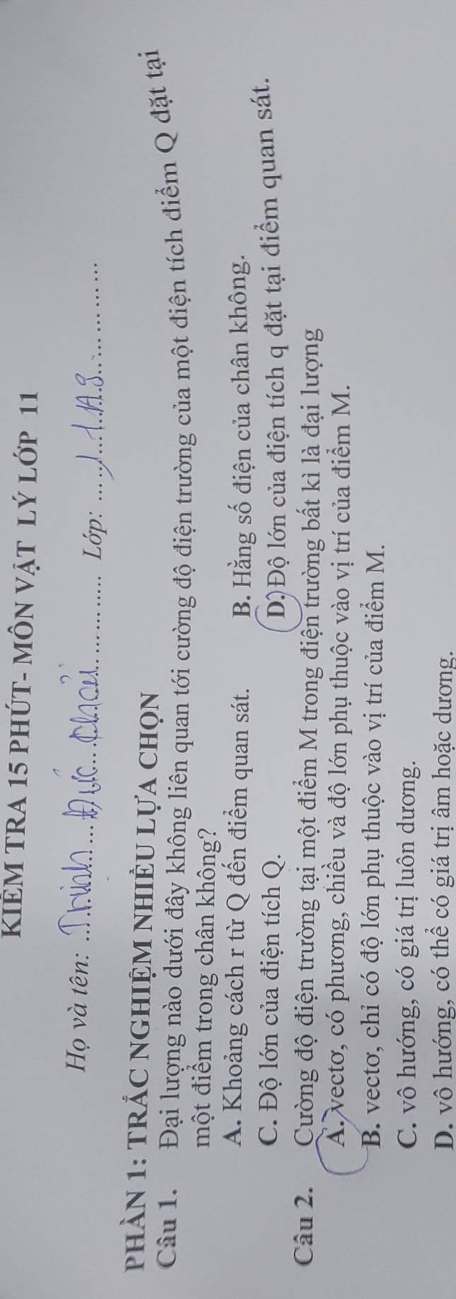 KIÊM TRA 15 PHÚT- MÔN VậT lý lớp 11
Họ và tên: _Lớp:_
phầN 1: TRÁC NGHIỆM nHiÊU Lựa chọn
Câu 1. Đại lượng nào dưới đây không liên quan tới cường độ điện trường của một điện tích điểm Q đặt tại
một điểm trong chân không?
A. Khoảng cách r từ Q đến điểm quan sát. B. Hằng số điện của chân không.
C. Độ lớn của điện tích Q. D)Độ lớn của điện tích q đặt tại điểm quan sát.
Câu 2. Cường độ điện trường tại một điểm M trong điện trường bất kì là đại lượng
A. vectơ, có phương, chiều và độ lớn phụ thuộc vào vị trí của điểm M.
B. vectơ, chỉ có độ lớn phụ thuộc vào vị trí của điểm M.
C. vô hướng, có giá trị luôn dương.
D. vô hướng, có thể có giá trị âm hoặc dương.