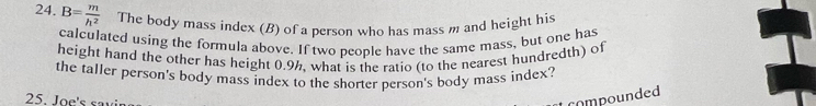 B= m/h^2  The body mass index (B) of a person who has mass m and height his 
calculated using the formula above. If two people have the same mass, but one has 
height hand the other has height 0.9h, what is the ratio (to the nearest hundredth) of 
the taller person's body mass index to the shorter person's body mass index? 
25. Joe's sa i 
compounded