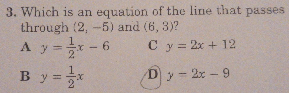 Which is an equation of the line that passes
through (2,-5) and (6,3) ?
A y= 1/2 x-6
C y=2x+12
B y= 1/2 x
D y=2x-9