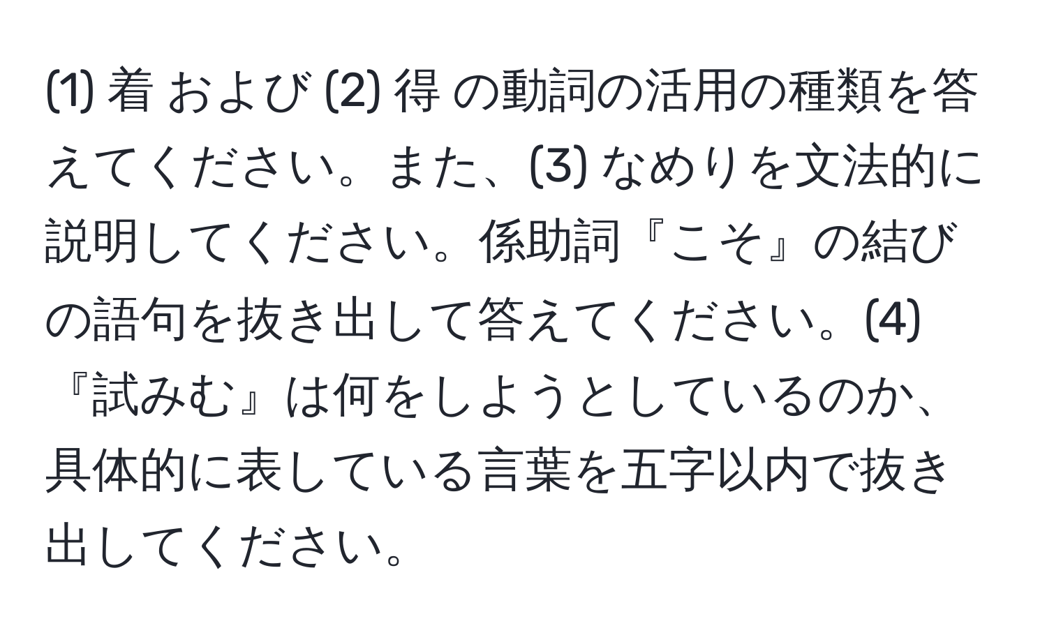 (1) 着 および (2) 得 の動詞の活用の種類を答えてください。また、(3) なめりを文法的に説明してください。係助詞『こそ』の結びの語句を抜き出して答えてください。(4)『試みむ』は何をしようとしているのか、具体的に表している言葉を五字以内で抜き出してください。