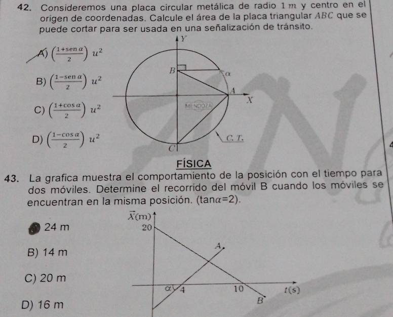 Consideremos una placa circular metálica de radio 1m y centro en el
origen de coordenadas. Calcule el área de la placa triangular ABC que se
puede cortar para ser usada en una señalización de tránsito.
( (1+sen alpha )/2 )u^2
B) ( (1-sen alpha )/2 )u^2
C) ( (1+cos alpha )/2 )u^2
D) ( (1-cos alpha )/2 )u^2
FÍsica
43. La grafica muestra el comportamiento de la posición con el tiempo para
dos móviles. Determine el recorrido del móvil B cuando los móviles se
encuentran en la misma posición. (tan a=2).
24 m
B) 14 m
C) 20 m
D) 16 m