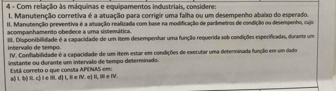 Com relação às máquinas e equipamentos industriais, considere:
I. Manutenção corretiva é a atuação para corrigir uma falha ou um desempenho abaixo do esperado.
II. Manutenção preventiva é a atuação realizada com base na modificação de parâmetros de condição ou desempenho, cujo
acompanhamento obedece a uma sistemática.
III. Disponibilidade é a capacidade de um item desempenhar uma função requerida sob condições especificadas, durante um
intervalo de tempo.
IV. Confiabilidade é a capacidade de um item estar em condições de executar uma determinada função em um dado
instante ou durante um intervalo de tempo determinado.
Está correto o que consta APENAS em:
a) I. b) II. c) I e III. d) I, II e IV. e) II, III e IV.