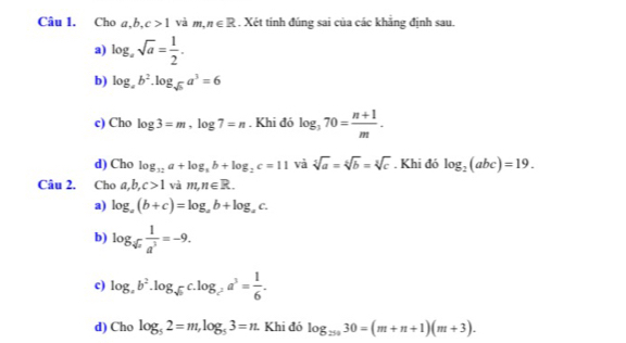 Cho a ,b, c>1 và m, n∈ R. Xét tính đúng sai của các khẳng định sau.
a) log _asqrt(a)= 1/2 .
b) log _ab^2.log _sqrt(b)a^3=6
c) Cho log 3=m, log 7=n. Khi đó log _370= (n+1)/m .
d) Cho log _12a+log _3b+log _2c=11 và sqrt[5](a)=sqrt[5b=sqrt 3](]c). Khi đó log _2(abc)=19. 
Câu 2. Cho a, b, c>1 và m, n∈ R.
a) log _a(b+c)=log _ab+log _ac.
b) log _sqrt[4](x) 1/a^3 =-9.
c) log _ab^2.log _sqrt(b)c.log _c^2a^3= 1/6 .
d) Cho log _52=m, log _53=n Khi đó log _25030=(m+n+1)(m+3).