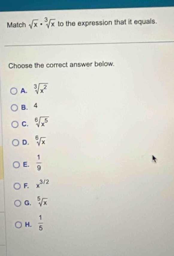 Match sqrt(x)· sqrt[3](x) to the expression that it equals.
Choose the correct answer below.
A. sqrt[3](x^2)
B. 4
C. sqrt[6](x^5)
D. sqrt[6](x)
E.  1/9 
F. x^(3/2)
G. sqrt[5](x)
H,  1/5 