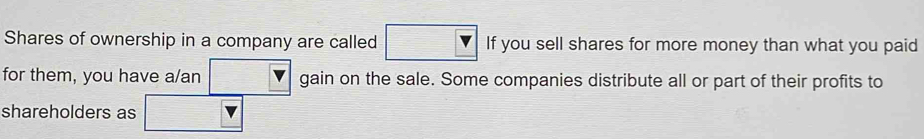 Shares of ownership in a company are called If you sell shares for more money than what you paid 
for them, you have a/an gain on the sale. Some companies distribute all or part of their profits to 
shareholders as