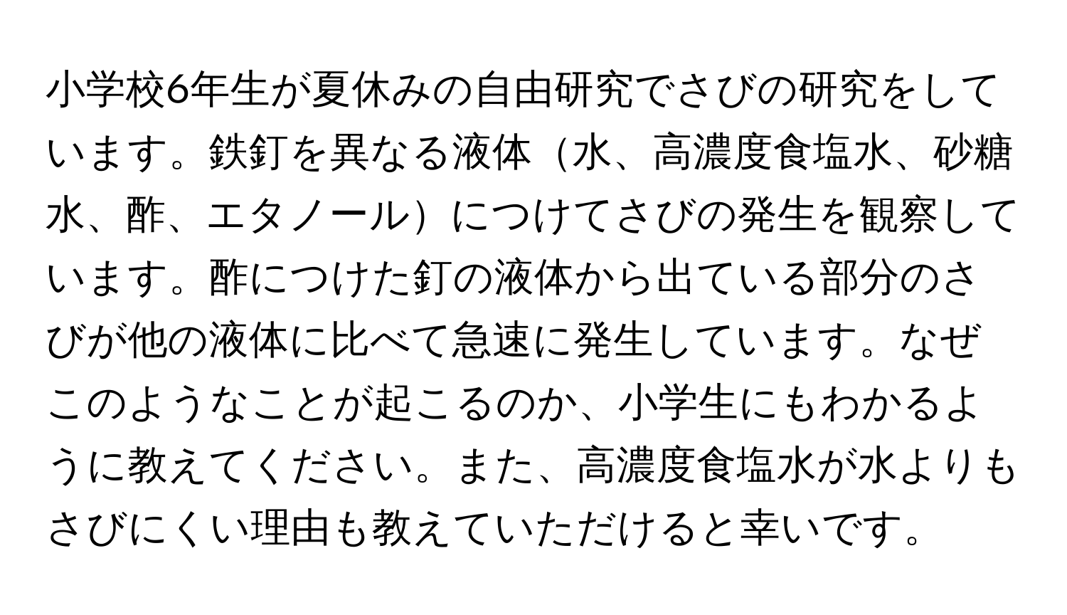 小学校6年生が夏休みの自由研究でさびの研究をしています。鉄釘を異なる液体水、高濃度食塩水、砂糖水、酢、エタノールにつけてさびの発生を観察しています。酢につけた釘の液体から出ている部分のさびが他の液体に比べて急速に発生しています。なぜこのようなことが起こるのか、小学生にもわかるように教えてください。また、高濃度食塩水が水よりもさびにくい理由も教えていただけると幸いです。