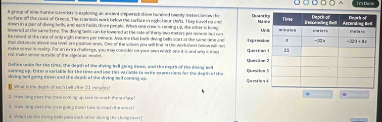 I'm Done
A group of nine marine scientists is exploring an ancient shipwreck three hundred twenty meters below the Quant Na
surface off the coast of Greece. The scientists work below the surface in eight-hour shifts. They travel up and 
down in a pair of diving bells, and each holds three people. When one crew is coming up, the other is being
lowered at the same time. The diving bells can be lowered at the rate of thirty-two meters per minute but can U
be raised at the rate of only eight meters per minute. Assume that both diving bells start at the same time and Expressi
that distances above sea level are positive ones. One of the values you will find in the worksheet below will not
make sense in reality. For an extra challenge, you may consider on your own which one it is and why it does Question
not make sense outside of the algebraic model. Question
Define units for the time, the depth of the diving bell going down, and the depth of the diving bell
coming up. Enter a variable for the time and use this variable to write expressions for the depth of the Question
diving bell going down and the depth of the diving bell coming up. Question
What is the depth of each bell after 21 minutes?
L
2. How long does the crew coming up take to reach the surface?
3. How long does the crew going down take to reach the wreck?
4. When do the diving bells pass each other during the changeover?