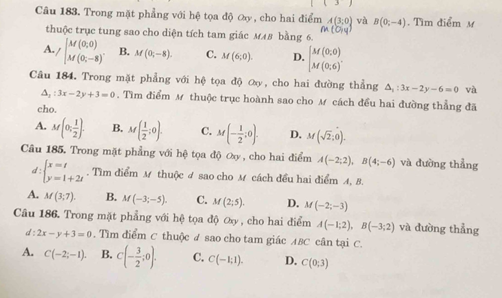 Trong mặt phẳng với hệ tọa độ Oxy , cho hai điểm A(3;0) và B(0;-4). Tìm điểm M
thuộc trục tung sao cho diện tích tam giác MMB bằng 6.
A. /beginbmatrix M(0;0) M(0;-8)^.endarray. B. M(0;-8). C. M(6;0). D. beginbmatrix M(0;0) M(0;6)^circ endarray.
Câu 184. Trong mặt phẳng với hệ tọa độ ơxy, cho hai đường thẳng △ _1:3x-2y-6=0 và
△ _2:3x-2y+3=0. Tìm điểm M thuộc trục hoành sao cho M cách đều hai đường thẳng đã
cho.
A. M(0; 1/2 ). B. M( 1/2 ;0). C. M(- 1/2 ;0). D. M(sqrt(2);0).
Câu 185. Trong mặt phẳng với hệ tọa độ Oxy , cho hai điểm A(-2;2),B(4;-6) và đường thẳng
d:beginarrayl x=t y=1+2tendarray.. Tìm điểm M thuộc đ sao cho M cách đều hai điểm A, B.
A. M(3;7). B. M(-3;-5). C. M(2;5). D. M(-2;-3)
Câu 186. Trong mặt phẳng với hệ tọa độ Oxy , cho hai điểm A(-1;2),B(-3;2) và đường thẳng
d: 2x-y+3=0. Tìm điểm C thuộc ư sao cho tam giác ABC cân tại C.
A. C(-2;-1). B. C(- 3/2 ;0). C. C(-1;1). D. C(0;3)