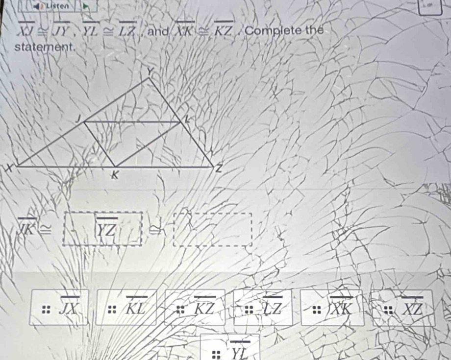 Listen
overline XY≌ overline JY, overline YL≌ overline LZ and overline XK≌ overline KZ Complete the 
statement.
overline XK≌ overline (XZ)^(wedge)j
:overline JX :: overline KL overline KZ overline LZrightarrow overline XK
overline YL