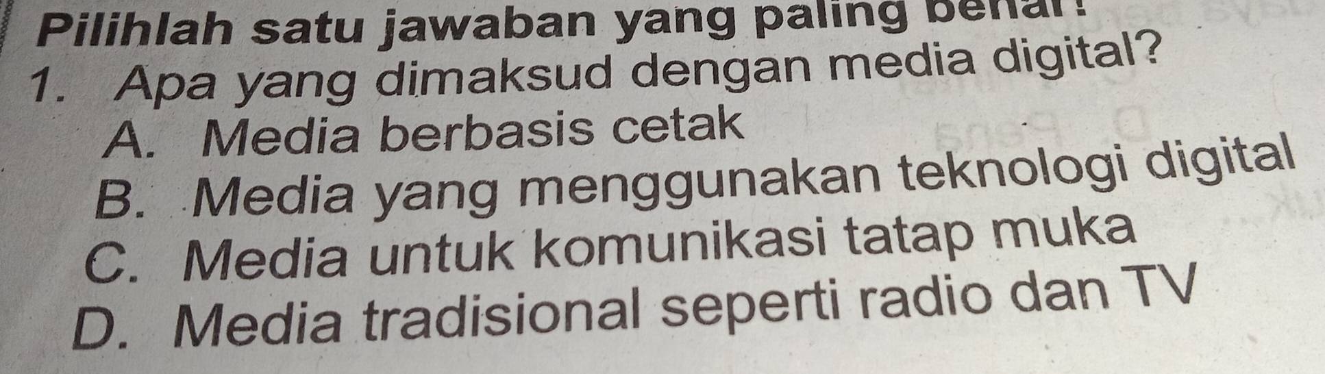 Pilihlah satu jawaban yang paling benar!
1. Apa yang dimaksud dengan media digital?
A. Media berbasis cetak
B. Media yang menggunakan teknologi digital
C. Media untuk komunikasi tatap muka
D. Media tradisional seperti radio dan TV