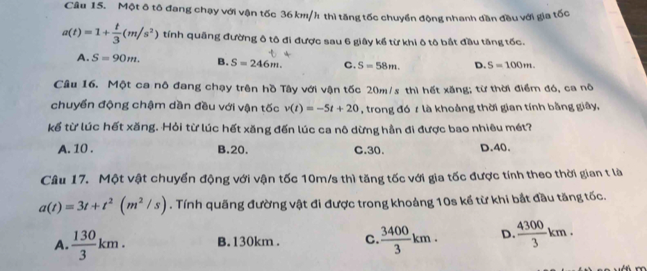 Một ô tô đang chạy với vận tốc 36 km/h thì tăng tốc chuyển động nhanh dần đều với gia tốc
a(t)=1+ t/3 (m/s^2) tính quãng đường ô tô đi được sau 6 giây kể từ khi ô tô bắt đầu tăng tốc.
A. S=90m. S=100m.
B. S=246m. C. S=58m. D.
Câu 16. Một ca nô đang chạy trên hồ Tây với vận tốc 20m/s thì hết xăng; từ thời điểm đó, ca nô
chuyển động chậm dần đều với vận tốc v(t)=-5t+20 , trong đó t là khoảng thời gian tính bằng giây,
kể từ lúc hết xăng. Hỏi từ lúc hết xăng đến lúc ca nô dừng hằn đi được bao nhiêu mét?
A. 10. B. 20. C. 30. D. 40.
Câu 17. Một vật chuyển động với vận tốc 10m/s thì tăng tốc với gia tốc được tính theo thời gian t là
a(t)=3t+t^2(m^2/s). Tính quãng đường vật đi được trong khoảng 10s kể từ khi bắt đầu tăng tốc.
A.  130/3 km. B. 130km. C.  3400/3 km. D  4300/3 km.