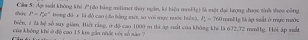 Áp suất không khí P (đo bằng milimet thủy ngân, kí hiệu mmHg) là một đại lượng được tính theo công 
thức P=P_0e^(xt) trong đó x là độ cao (đo bằng mét, so với mực nước biển), P_0=760mmHg là áp suất ở mực nước 
biển, 7 là hệ số suy giảm. Biết rằng, ở độ cao 1000 m thì áp suất của không khí là 672,72 mmHg. Hỏi áp suất 
của không khí ở độ cao 15 km gần nhất với số nào ?