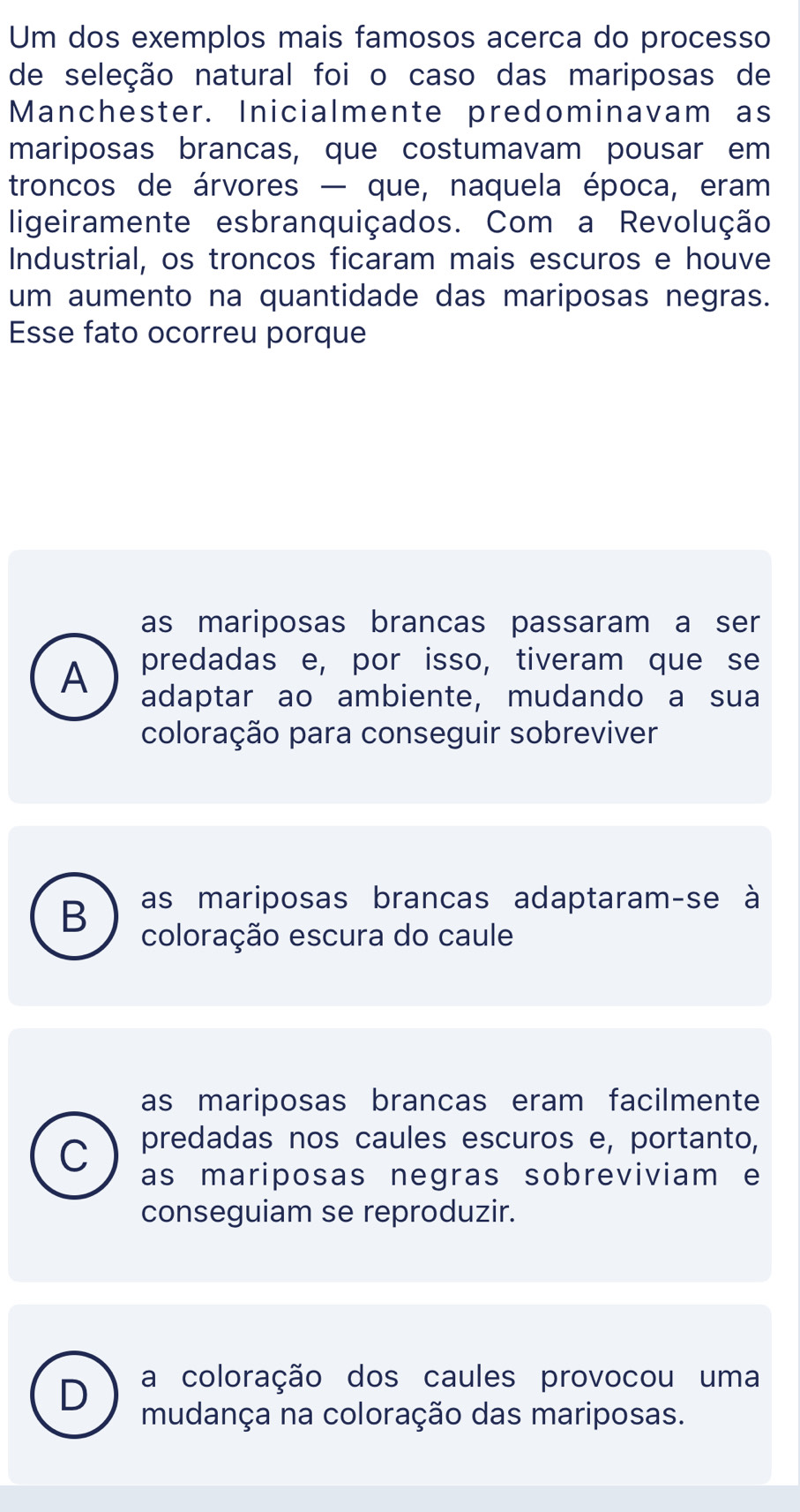 Um dos exemplos mais famosos acerca do processo
de seleção natural foi o caso das mariposas de
Manchester. Inicialmente predominavam as
mariposas brancas, que costumavam pousar em
troncos de árvores — que, naquela época, eram
ligeiramente esbranquiçados. Com a Revolução
Industrial, os troncos ficaram mais escuros e houve
um aumento na quantidade das mariposas negras.
Esse fato ocorreu porque
as mariposas brancas passaram a ser
predadas e, por isso, tiveram que se
A adaptar ao ambiente, mudando a sua
coloração para conseguir sobreviver
as mariposas brancas adaptaram-se à
B coloração escura do caule
as mariposas brancas eram facilmente
predadas nos caules escuros e, portanto,
C as mariposas negras sobreviviam e
conseguiam se reproduzir.
a coloração dos caules provocou uma
D mudança na coloração das mariposas.