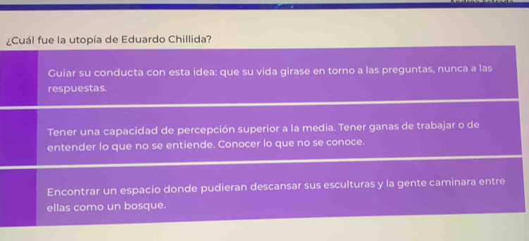 ¿Cuál fue la utopía de Eduardo Chillida?
Guiar su conducta con esta idea: que su vida girase en torno a las preguntas, nunca a las
respuestas.
Tener una capacidad de percepción superior a la media. Tener ganas de trabajar o de
entender Io que no se entiende. Conocer lo que no se conoce.
Encontrar un espacio donde pudieran descansar sus esculturas y la gente caminara entre
ellas como un bosque.