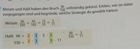 Miriam und Halil haben den Bruch  90/330  vollständig gekürzt. Erkläre, wie sie dabei 
vorgegangen sind und begründe, welche Strategie du gewählt hättest. 
Miriam:  90/330 = 45/165 = 15/55 = 3/11 
Halil: 90=2· 3· 3· 5  90/330 = 3/11 
330=2· 3· 5· 11