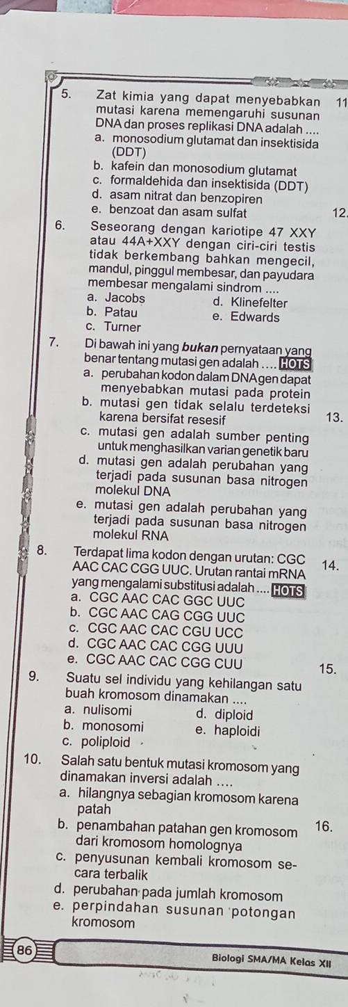 Zat kimia yang dapat menyebabkan 11
mutasi karena memengaruhi susunan
DNA dan proses replikasi DNA adalah ....
a. monosodium glutamat dan insektisida
(DDT)
b. kafein dan monosodium glutamat
c. formaldehida dan insektisida (DDT)
d. asam nitrat dan benzopiren
e. benzoat dan asam sulfat 12.
6. Seseorang dengan kariotipe 47 XXY
atau 44A+XXY dengan ciri-ciri testis
tidak berkembang bahkan mengecil,
mandul, pinggul membesar, dan payudara
membesar mengalami sindrom ....
a. Jacobs d. Klinefelter
b. Patau e. Edwards
c. Turner
7. Di bawah ini yang bukan pernyataan yang
benar tentang mutasi gen adalah .. .. HOTS
a. perubahan kodon dalam DNAgen dapat
menyebabkan mutasi pada protein
b. mutasi gen tidak selalu terdeteksi 13.
karena bersifat resesif
c. mutasi gen adalah sumber penting
untuk menghasilkan varian genetik baru
d. mutasi gen adalah perubahan yang
terjadi pada susunan basa nitrogen
molekul DNA
e. mutasi gen adalah perubahan yang
terjadi pada susunan basa nitrogen
molekui RNA
8. Terdapat lima kodon dengan urutan: CGC 14.
AAC CAC CGG UUC. Urutan rantai mRNA
yang mengalami substitusi adalah .... HoTS
a. CGC AAC CAC GGC UUC
b. CGC AAC CAG CGG UUC
c. CGC AAC CAC CGU UCC
d. CGC AAC CAC CGG UUU
e. CGC AAC CAC CGG CUU
15.
9. Suatu sel individu yang kehilangan satu
buah kromosom dinamakan ....
a. nulisomi d. diploid
b. monosomi e. haploidi
c. poliploid
10. Salah satu bentuk mutasi kromosom yang
dinamakan inversi adalah ....
a. hilangnya sebagian kromosom karena
patah
b. penambahan patahan gen kromosom 16.
dari kromosom homolognya
c. penyusunan kembali kromosom se-
cara terbalik
d. perubahan pada jumlah kromosom
e. perpindahan susunan potongan
kromosom
86
Biologi SMA/MA Kelas XII