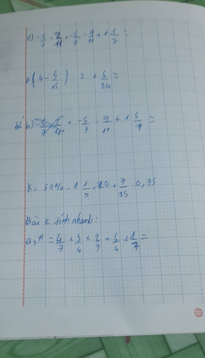 ()  (-5)/1 ·  2/11 + 5/7 ·  9/11 +1 5/7 =
r(4- 5/15 ):2+ 5/24 =
686) - 5/2 *  5/11 + (-5)/7 ·  9/11 +1 5/7 =
k,50% , 1 1/5 ,20·  7/35 · 0,75
Bai e finh nhanb:
a,+1= 4/7 + 3/4 + 2/7 + 6/4 + 1/7 =