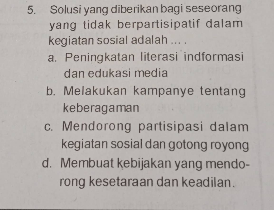 Solusi yang diberikan bagi seseorang
yang tidak berpartisipatif dalam 
kegiatan sosial adalah ... .
a. Peningkatan literasi indformasi
dan edukasi media
b. Melakukan kampanye tentang
keberagaman
c. Mendorong partisipasi dalam
kegiatan sosial dan gotong royong
d. Membuat kebijakan yang mendo-
rong kesetaraan dan keadilan.